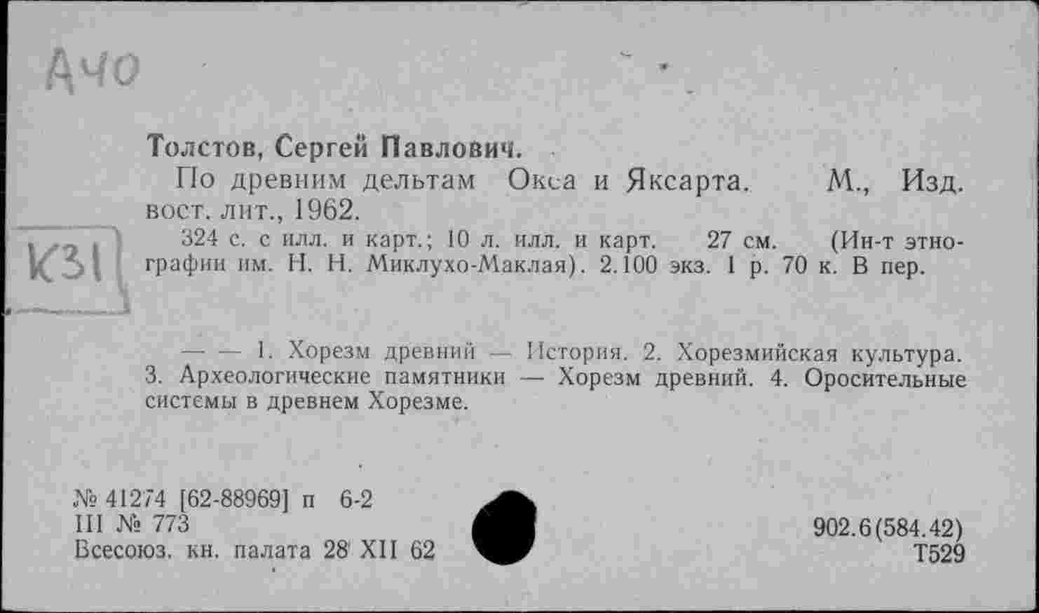 ﻿І\чо
кзїі
Толстов, Сергей Павлович.
По древним дельтам Окса и Яксарта. М., Изд. вост, лит., 1962.
324 с. с илл. и карт.; 10 л. илл. и карт. 27 см. (Ин-т этнографии им. H. Н. Миклухо-Маклая). 2.100 экз. 1 р. 70 к. В пер.
—• — 1. Хорезм древний — История. 2. Хорезмийская культура.
3. Археологические памятники — Хорезм древний. 4. Оросительные системы в древнем Хорезме.
№ 41274 [62-88969] п 6-2
III № 773
Всесоюз. кн. палата 28' XII 62
902.6(584.42)
Т529